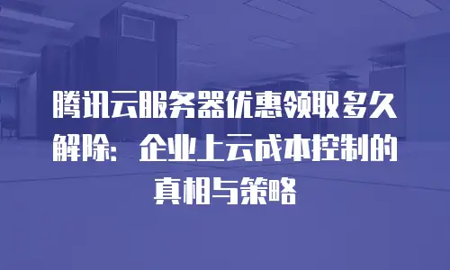 腾讯云服务器优惠领取多久解除：企业上云成本控制的真相与策略