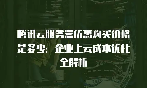 腾讯云服务器优惠购买价格是多少：企业上云成本优化全解析