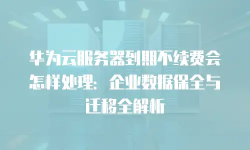 华为云服务器到期不续费会怎样处理：企业数据保全与迁移全解析