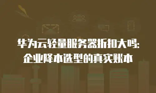 华为云轻量服务器折扣大吗：企业降本选型的真实账本