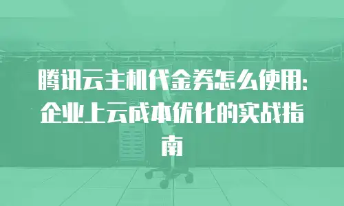 腾讯云主机代金券怎么使用：企业上云成本优化的实战指南