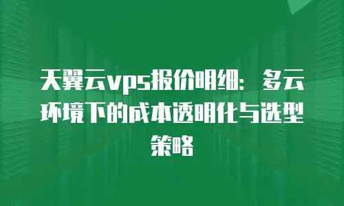 天翼云vps报价明细：多云环境下的成本透明化与选型策略