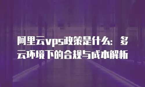 阿里云vps政策是什么：多云环境下的合规与成本解析