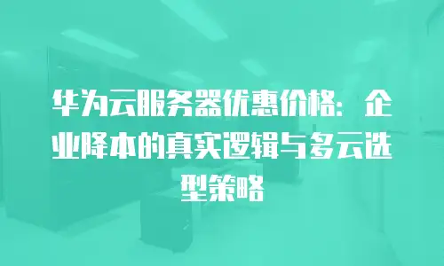 华为云服务器优惠价格：企业降本的真实逻辑与多云选型策略