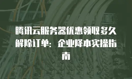腾讯云服务器优惠领取多久解除订单：企业降本实操指南