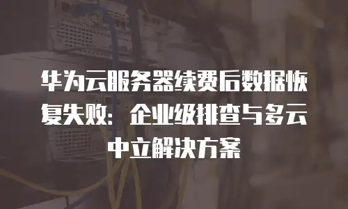 华为云服务器续费后数据恢复失败：企业级排查与多云中立解决方案