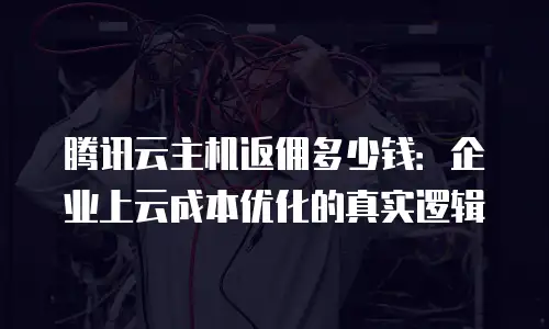 腾讯云主机返佣多少钱：企业上云成本优化的真实逻辑