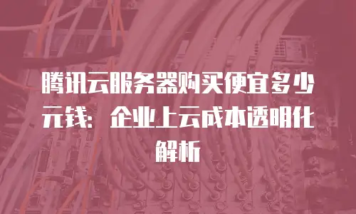腾讯云服务器购买便宜多少元钱：企业上云成本透明化解析