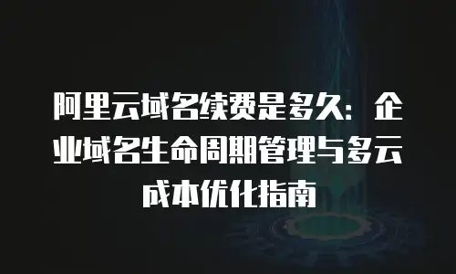 阿里云域名续费是多久：企业域名生命周期管理与多云成本优化指南