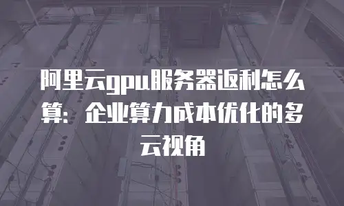 阿里云gpu服务器返利怎么算：企业算力成本优化的多云视角