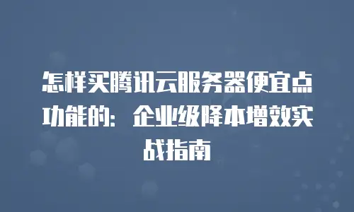 怎样买腾讯云服务器便宜点功能的：企业级降本增效实战指南