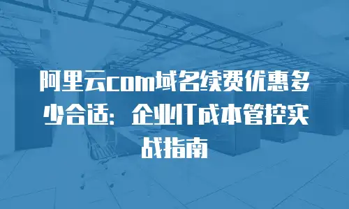 阿里云com域名续费优惠多少合适：企业IT成本管控实战指南