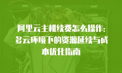 阿里云主机续费怎么操作：多云环境下的资源延续与成本优化指南