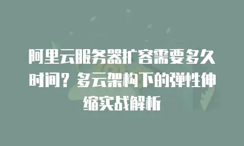 阿里云服务器扩容需要多久时间？多云架构下的弹性伸缩实战解析