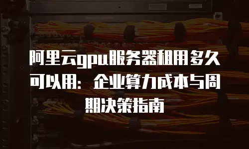 阿里云gpu服务器租用多久可以用：企业算力成本与周期决策指南