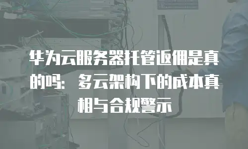 华为云服务器托管返佣是真的吗：多云架构下的成本真相与合规警示