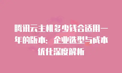 腾讯云主机多少钱合适用一年的版本：企业选型与成本优化深度解析