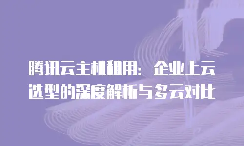 腾讯云主机租用：企业上云选型的深度解析与多云对比