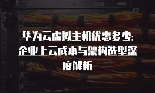 华为云虚拟主机优惠多少：企业上云成本与架构选型深度解析