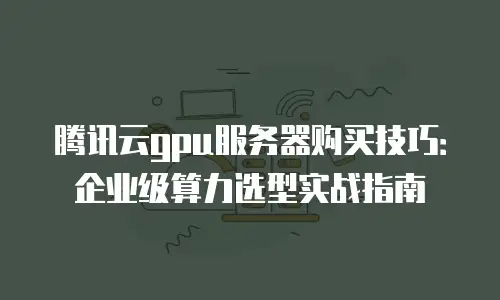 腾讯云gpu服务器购买技巧：企业级算力选型实战指南