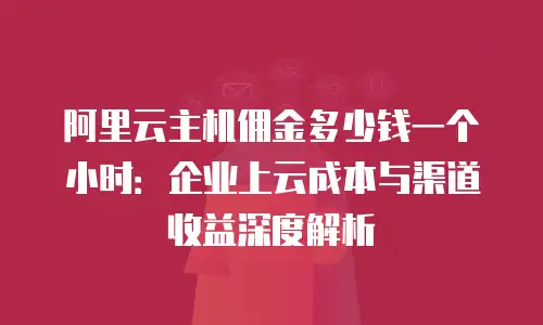阿里云主机佣金多少钱一个小时：企业上云成本与渠道收益深度解析