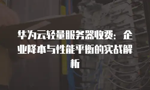 华为云轻量服务器收费：企业降本与性能平衡的实战解析