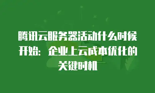 腾讯云服务器活动什么时候开始：企业上云成本优化的关键时机