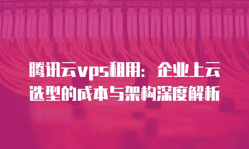 腾讯云vps租用：企业上云选型的成本与架构深度解析