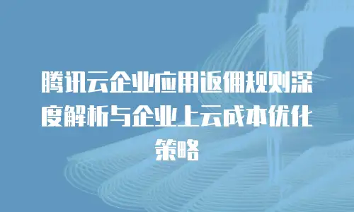 腾讯云企业应用返佣规则深度解析与企业上云成本优化策略