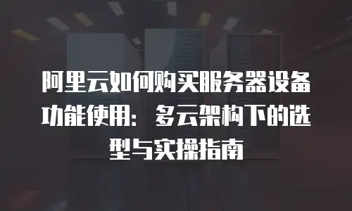 阿里云如何购买服务器设备功能使用：多云架构下的选型与实操指南