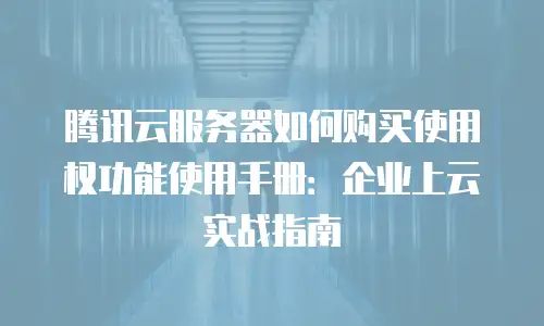 腾讯云服务器如何购买使用权功能使用手册：企业上云实战指南