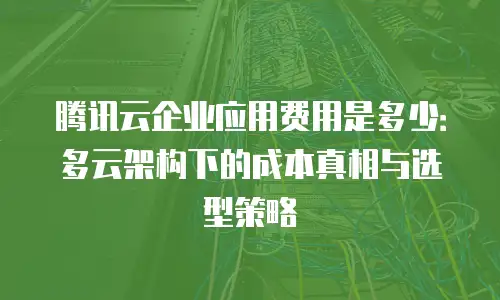 腾讯云企业应用费用是多少：多云架构下的成本真相与选型策略