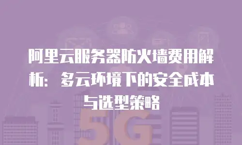 阿里云服务器防火墙费用解析：多云环境下的安全成本与选型策略