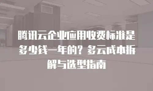 腾讯云企业应用收费标准是多少钱一年的？多云成本拆解与选型指南