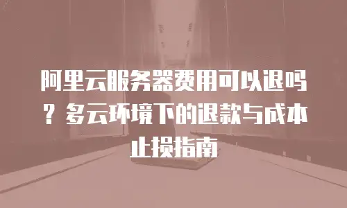 阿里云服务器费用可以退吗？多云环境下的退款与成本止损指南