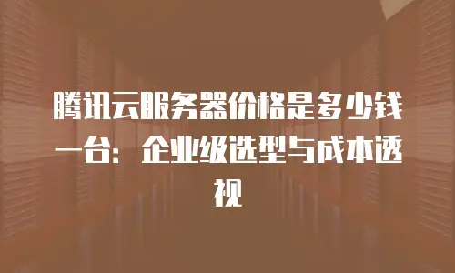 腾讯云服务器价格是多少钱一台：企业级选型与成本透视