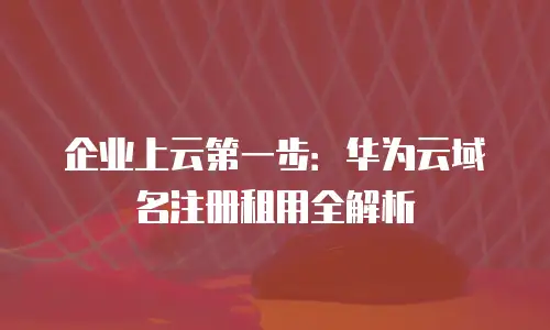 企业上云第一步：华为云域名注册租用全解析