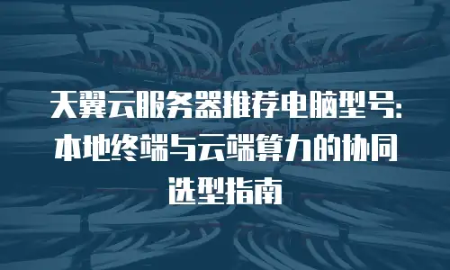 天翼云服务器推荐电脑型号：本地终端与云端算力的协同选型指南