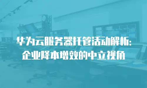华为云服务器托管活动解析：企业降本增效的中立视角