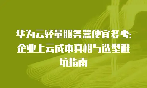 华为云轻量服务器便宜多少：企业上云成本真相与选型避坑指南
