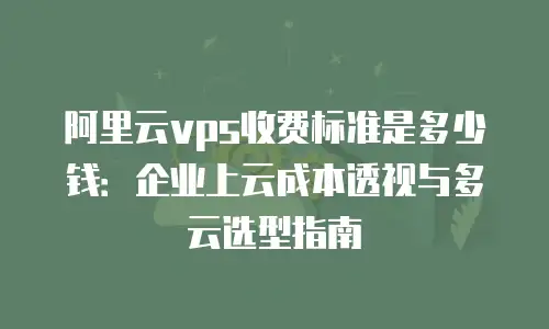 阿里云vps收费标准是多少钱：企业上云成本透视与多云选型指南