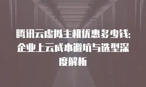 腾讯云虚拟主机优惠多少钱：企业上云成本避坑与选型深度解析