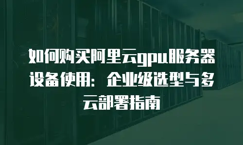 如何购买阿里云gpu服务器设备使用：企业级选型与多云部署指南