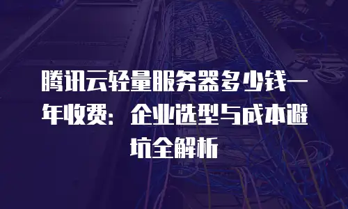 腾讯云轻量服务器多少钱一年收费：企业选型与成本避坑全解析