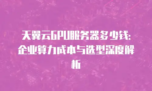 天翼云GPU服务器多少钱：企业算力成本与选型深度解析