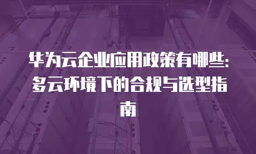 华为云企业应用政策有哪些：多云环境下的合规与选型指南