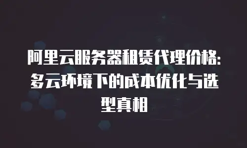 阿里云服务器租赁代理价格：多云环境下的成本优化与选型真相