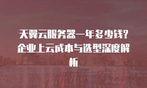 天翼云服务器一年多少钱？企业上云成本与选型深度解析