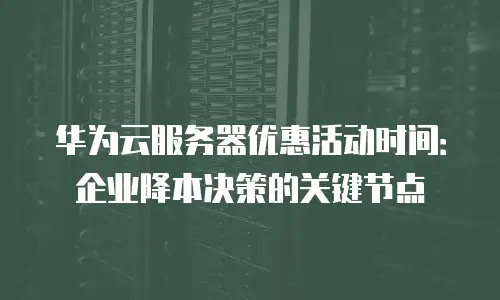 华为云服务器优惠活动时间：企业降本决策的关键节点