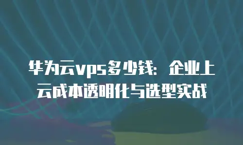 华为云vps多少钱：企业上云成本透明化与选型实战
